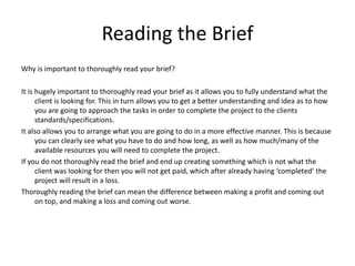 Reading the Brief
Why is important to thoroughly read your brief?
It is hugely important to thoroughly read your brief as it allows you to fully understand what the
client is looking for. This in turn allows you to get a better understanding and idea as to how
you are going to approach the tasks in order to complete the project to the clients
standards/specifications.
It also allows you to arrange what you are going to do in a more effective manner. This is because
you can clearly see what you have to do and how long, as well as how much/many of the
available resources you will need to complete the project.
If you do not thoroughly read the brief and end up creating something which is not what the
client was looking for then you will not get paid, which after already having ‘completed’ the
project will result in a loss.
Thoroughly reading the brief can mean the difference between making a profit and coming out
on top, and making a loss and coming out worse.
 