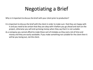 Negotiating a Brief
Why is it important to discuss the brief with your client prior to production?
It is important to discuss the brief with the client in order to make sure that they are happy with
it and you need to be certain that they are okay with it before you go ahead and start on the
project, otherwise you will end up losing money when they say that it is not suitable.
As a company you cannot afford to make these sort of mistakes as they cost a lot of time and
money and they are easily avoidable. If you make something not suitable for the client then it
will be you losing out, not the client.
 