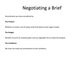 Negotiating a Brief
Amendments you have considered to;
The Product
Whether to create a set of recipe cards that feature some vegan recipes.
The Budget
Whether to print on recycled paper and use vegetable ink to create the product.
The Conditions
We have not made any amendments to the conditions
 