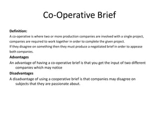 Co-Operative Brief
Definition:
A co-operative is where two or more production companies are involved with a single project,
companies are required to work together in order to complete the given project.
If they disagree on something then they must produce a negotiated brief in order to appease
both companies.
Advantages
An advantage of having a co-operative brief is that you get the input of two different
companies which may notice
Disadvantages
A disadvantage of using a cooperative brief is that companies may disagree on
subjects that they are passionate about.
 
