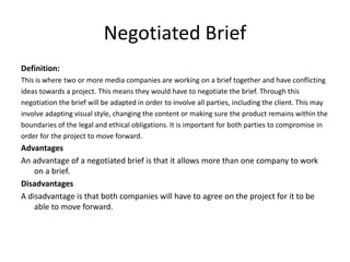 Negotiated Brief
Definition:
This is where two or more media companies are working on a brief together and have conflicting
ideas towards a project. This means they would have to negotiate the brief. Through this
negotiation the brief will be adapted in order to involve all parties, including the client. This may
involve adapting visual style, changing the content or making sure the product remains within the
boundaries of the legal and ethical obligations. It is important for both parties to compromise in
order for the project to move forward.
Advantages
An advantage of a negotiated brief is that it allows more than one company to work
on a brief.
Disadvantages
A disadvantage is that both companies will have to agree on the project for it to be
able to move forward.
 