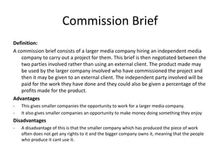Commission Brief
Definition:
A commission brief consists of a larger media company hiring an independent media
company to carry out a project for them. This brief is then negotiated between the
two parties involved rather than using an external client. The product made may
be used by the larger company involved who have commissioned the project and
then it may be given to an external client. The independent party involved will be
paid for the work they have done and they could also be given a percentage of the
profits made for the product.
Advantages
- This gives smaller companies the opportunity to work for a larger media company.
- It also gives smaller companies an opportunity to make money doing something they enjoy
Disadvantages
- A disadvantage of this is that the smaller company which has produced the piece of work
often does not get any rights to it and the bigger company owns it, meaning that the people
who produce it cant use it.
 