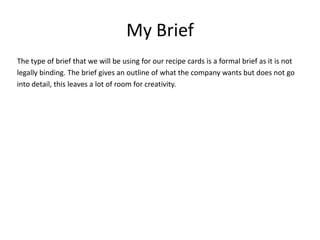My Brief
The type of brief that we will be using for our recipe cards is a formal brief as it is not
legally binding. The brief gives an outline of what the company wants but does not go
into detail, this leaves a lot of room for creativity.
 