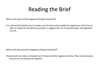 Reading the Brief
What is the nature of the Vegetarian Recipe Cards brief?
It is a formal brief which aims to create a set of recipe cards suitable for vegetarians, which has as
little an impact on the planet as possible. It suggests the use of recycled paper and vegetable
inks etc.
What is the demand of the Vegetarian Recipe Cards brief?
The demand is to make a consistent set of recipe cards for vegetarian dishes. They must obviously
be part of a set and go well together.
 