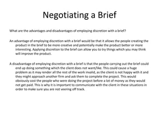 Negotiating a Brief
What are the advantages and disadvantages of employing discretion with a brief?
An advantage of employing discretion with a brief would be that it allows the people creating the
product in the brief to be more creative and potentially make the product better or more
interesting. Applying discretion to the brief can allow you to try things which you may think
will improve the product.
A disadvantage of employing discretion with a brief is that the people carrying out the brief could
end up doing something which the client does not want/like. This could cause a huge
problem as it may render all the rest of the work invalid, as the client is not happy with it and
they might approach another firm and ask them to complete the project. This would
obviously cost the people who were doing the project before a lot of money as they would
not get paid. This is why it is important to communicate with the client in these situations in
order to make sure you are not veering off track.
 