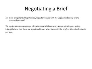 Negotiating a Brief
Are there any potential legal/ethical/regulatory issues with the Vegetarian Society brief’s
proposed product?
We must make sure we are not infringing copyright laws when we are using images online.
I do not believe that there are any ethical issues when it come to the brief, as it is not offensive in
any way.
 