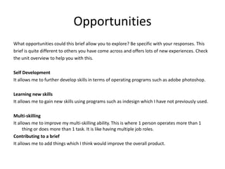 Opportunities
What opportunities could this brief allow you to explore? Be specific with your responses. This
brief is quite different to others you have come across and offers lots of new experiences. Check
the unit overview to help you with this.
Self Development
It allows me to further develop skills in terms of operating programs such as adobe photoshop.
Learning new skills
It allows me to gain new skills using programs such as indesign which I have not previously used.
Multi-skilling
It allows me to improve my multi-skilling ability. This is where 1 person operates more than 1
thing or does more than 1 task. It is like having multiple job roles.
Contributing to a brief
It allows me to add things which I think would improve the overall product.
 