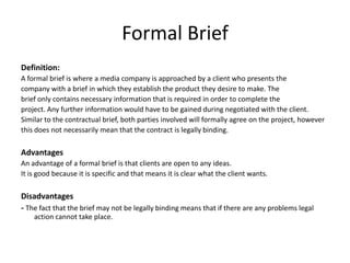 Formal Brief
Definition:
A formal brief is where a media company is approached by a client who presents the
company with a brief in which they establish the product they desire to make. The
brief only contains necessary information that is required in order to complete the
project. Any further information would have to be gained during negotiated with the client.
Similar to the contractual brief, both parties involved will formally agree on the project, however
this does not necessarily mean that the contract is legally binding.
Advantages
An advantage of a formal brief is that clients are open to any ideas.
It is good because it is specific and that means it is clear what the client wants.
Disadvantages
- The fact that the brief may not be legally binding means that if there are any problems legal
action cannot take place.
 