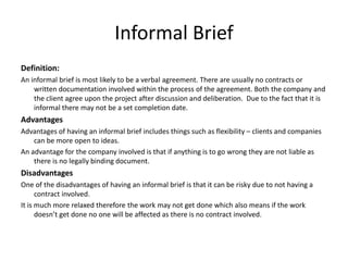Informal Brief
Definition:
An informal brief is most likely to be a verbal agreement. There are usually no contracts or
written documentation involved within the process of the agreement. Both the company and
the client agree upon the project after discussion and deliberation. Due to the fact that it is
informal there may not be a set completion date.
Advantages
Advantages of having an informal brief includes things such as flexibility – clients and companies
can be more open to ideas.
An advantage for the company involved is that if anything is to go wrong they are not liable as
there is no legally binding document.
Disadvantages
One of the disadvantages of having an informal brief is that it can be risky due to not having a
contract involved.
It is much more relaxed therefore the work may not get done which also means if the work
doesn’t get done no one will be affected as there is no contract involved.
 