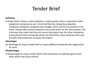 Tender Brief
Definition
A tender brief is where a client publishes a media product that is required for other
production companies to see. A brief will then be created by production
companies alongside a proposal and a budget, which will then be pitched to the
client. Occasionally several companies may create briefs for the same project. This
is because they hope that they can secure the project over the other companies.
Eventually the client will decide which one they think is best suited for them and
will offer that production company the project.
Advantages
An advantage of using a tender brief as it gives different companies the opportunity
for work.
Disadvantages
A disadvantage of using a tender brief is that companies are working against each
other which may cause rivalries.
 
