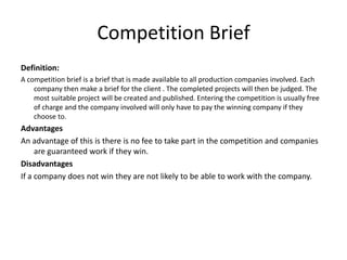 Competition Brief
Definition:
A competition brief is a brief that is made available to all production companies involved. Each
company then make a brief for the client . The completed projects will then be judged. The
most suitable project will be created and published. Entering the competition is usually free
of charge and the company involved will only have to pay the winning company if they
choose to.
Advantages
An advantage of this is there is no fee to take part in the competition and companies
are guaranteed work if they win.
Disadvantages
If a company does not win they are not likely to be able to work with the company.
 