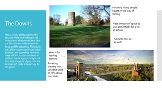 The Downs
Thisisareallyprettyplacetofilm
becauseofthevastfields andold
monuments whichwouldlooknice
ourfilm.Itisalsoreallyaccessible
forusandtheactorstoo.Filming on
theCliftonsuspensionbridgewould
alsolookveryappealing.However
therestillisn'tmuchmorehere.In
additionthebackgroundmightnot
fitinwithourgenreofpoprock,the
locationisn'treallyastereotypefor
thisgenre.
Amazing
scenery that
could be used
to film above
over river
Woods for
low key
lighting
Not very many people
to get in the way of
filming
Vast amount of space to
use, potentially for a lot
of actors
Paths to film on
as well
 