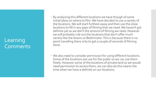 Learning
Comments
 By analyzing this different locations we have though of some
initial ideas on where to film.We have decided to use a variety of
the locations.We will start furthest away and then use the close
locations to fill in any gaps of filming that we need.We haven't got
definite yet as we don’t the amount of filming we need. However
we will probably rule out the locations that don’t offer much
variety like the downs or Bedminster.This is because there is no
point travelling there only to get a couple of seconds of filming
done.
 We also need to consider permission for using different locations.
Some of the locations are use for the public so we can use them
freely. However some of the locations of private land so we would
need permission to access them, we can also do this nearer the
time when we have a definite on our locations.
 