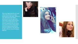 Thisisourotheractorforourmusic
video,shewontbeinasmany
scenes asthemainactor. Sheisa17
yearoldfemale.Weneeded
someoneofasimilarageasthe
mainactortoplayapartofafaint
loversoshewouldsuitthis.She
wontbeneeding tolipsyncsowe
canjustfocusonheractingwhich
weknowisgoodasshehashad
previousexperience.Shealsolives
locallysoshecanaccesstheplaces
easytoo
 