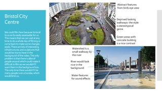 BristolCity
Centre
Wecouldfilmherebecause itslocal
toussoitseasilyassessable forus.
Thismeans thatwecanvisitatany
timetodoawholedayoffilmingor
comebacktomakesomechanges
easily.Therearelotsofinteresting
infrastructuresandsculpturesthat
wouldbenicetohaveinthe
backgroundofthevideo.Theonly
problemisthatthereisallotof
peoplearoundwhichcouldmakeit
difficulttofilmaswewouldn't’t
wanttheminthebackgroundtoo.
Theonlytimetherewouldn't’tbe
manypeopleisonaSunday which
wouldlimitus. Water features
for sound effects
River would look
nice in the
background
Watershed is a
small walkway by
the river
Abstract features
from birds eye view
Deprived looking
walkways- the style
is stereotypical
genre
Green areas with
concrete building
is a nice contrast
 