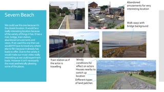 Severn Beach
Wecouldusethisonebecauseit’s
theclosestlocation.Itwouldbea
reallyinteresting locationbecause
ofthevarietyofthingsithas.Ithasa
river,bridge,trainstation,
abandoned amusements and
views.Ifweusedthisonethenwe
wouldn't’thavetotravelanywhere
elsetofilmbecauseitalreadyhas
loadstooffer.Duetothevarietyit
wouldmakeourmusicvideoreally
interesting aswecouldexperiment
loads.Howeveritisn'tnecessarily
themostaesthetically pleasing
someoftheplaces.
Abandoned
amusements for very
interesting location
Train station as if
the actor is
travelling
Walk ways with
bridge background
Different types
of land patches
Houses nearby to
switch up
location
Windy
conditions for
effect on actors
 