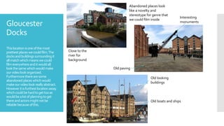 Gloucester
Docks
Thislocationisoneofthemost
prettiestplaceswecouldfilm.The
docksandbuildings surroundingit
allmatchwhichmeans wecould
filmeverywhereanditwouldall
lookthesamewhichwouldmake
ourvideo lookorganized.
Furthermoretherearesome
abandoned placeswhichwould
makeourvideolookreallyabstract.
Howeveritisfurthestlocationaway
whichcouldbehardtogettooas
wouldbealotofplanning toget
thereandactorsmightnotbe
reliablebecause ofthis.
Abandoned places look
like a novelty and
stereotype for genre that
we could film inside
Interesting
monuments
Close to the
river for
background
Old paving
Old looking
buildings
Old boats and ships
 