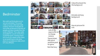 Bedminster
Wecouldusethislocationasitis
veryartorientated.Thiswould
makeourmusicvideolookreally
creative.Thetownwouldalsobe
nicetofilmatbecauseofthelackof
peopleasitslesscrowdedthanthe
centerofBristol..Thisisalsoreally
accessible forusasitsnotfarfrom
usandtheactors.Howeverthere
isn'tmuchofavarietytofilmthere
sowewouldhavetovisitother
placestocompleteourvideowhich
isn'tveryefficient.
Colourful artwork for
the background
Intricate and busy
background
Not that busy
Typical street
that which
would be good
for genre
Lots of ally
ways to film at
to change
scenery
Use art pictures for
cuts
 
