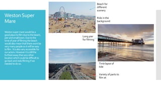 WestonSuper
Mare
Westonsupermarewouldbea
goodplacetofilmduetothebeach,
pierandsmalltown.Duetothe
timeofyearoffilming thebeach
wouldalsomeanthattherewontbe
verymanypeoplesoitwillbeeasy
tofilm. Itisalsoveryaccessible for
ouractors.Howeveritisstillthe
furthestawaythananyother
locationwhichcouldbedifficultto
gobackandredofilming ifwe
needed todoso.
Beach for
different
scenery
Ride in the
background
Long pier
for filming
Variety of parts to
film at
Time lapse of
tide
 