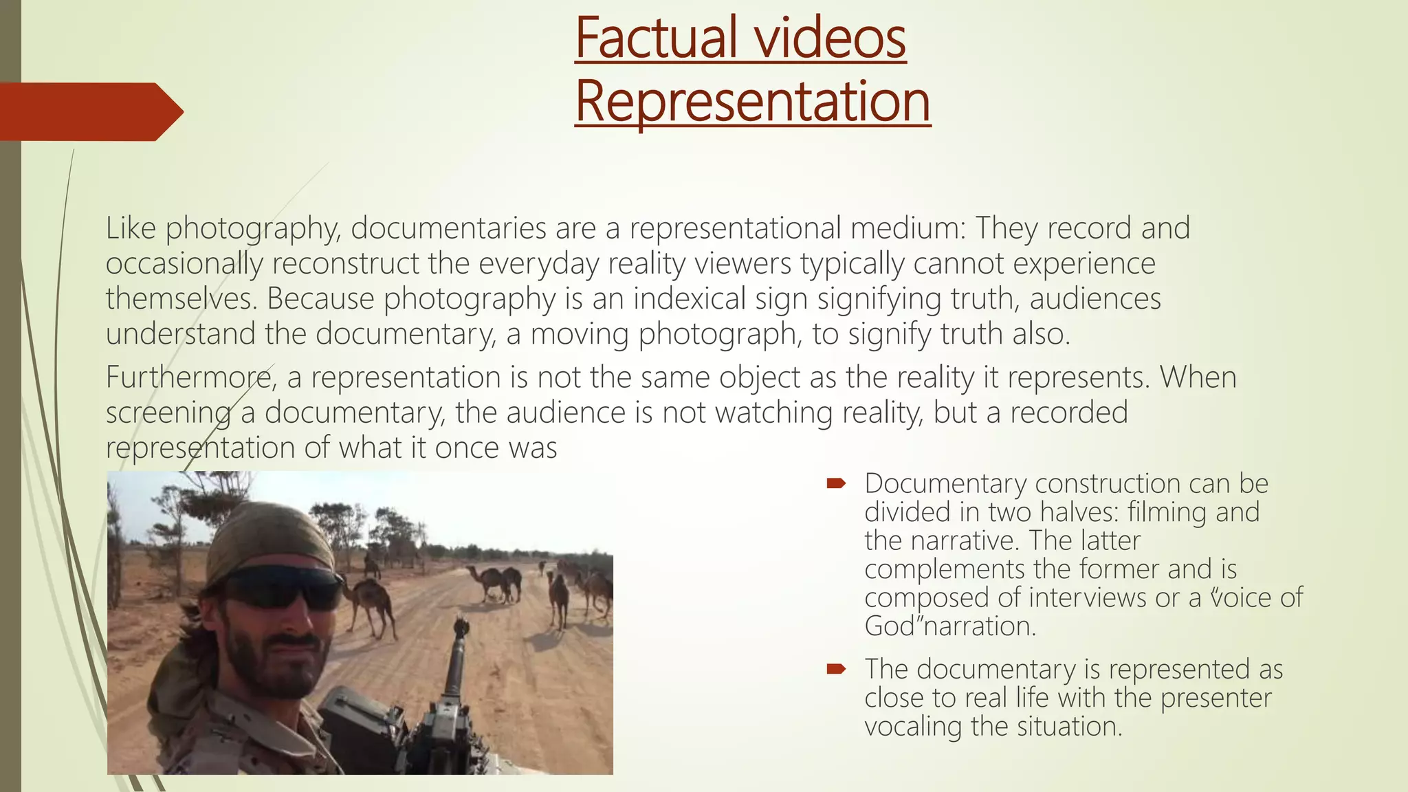 Factual videos
Representation
Like photography, documentaries are a representational medium: They record and
occasionally reconstruct the everyday reality viewers typically cannot experience
themselves. Because photography is an indexical sign signifying truth, audiences
understand the documentary, a moving photograph, to signify truth also.
Furthermore, a representation is not the same object as the reality it represents. When
screening a documentary, the audience is not watching reality, but a recorded
representation of what it once was
 Documentary construction can be
divided in two halves: filming and
the narrative. The latter
complements the former and is
composed of interviews or a “voice of
God”narration.
 The documentary is represented as
close to real life with the presenter
vocaling the situation.
 