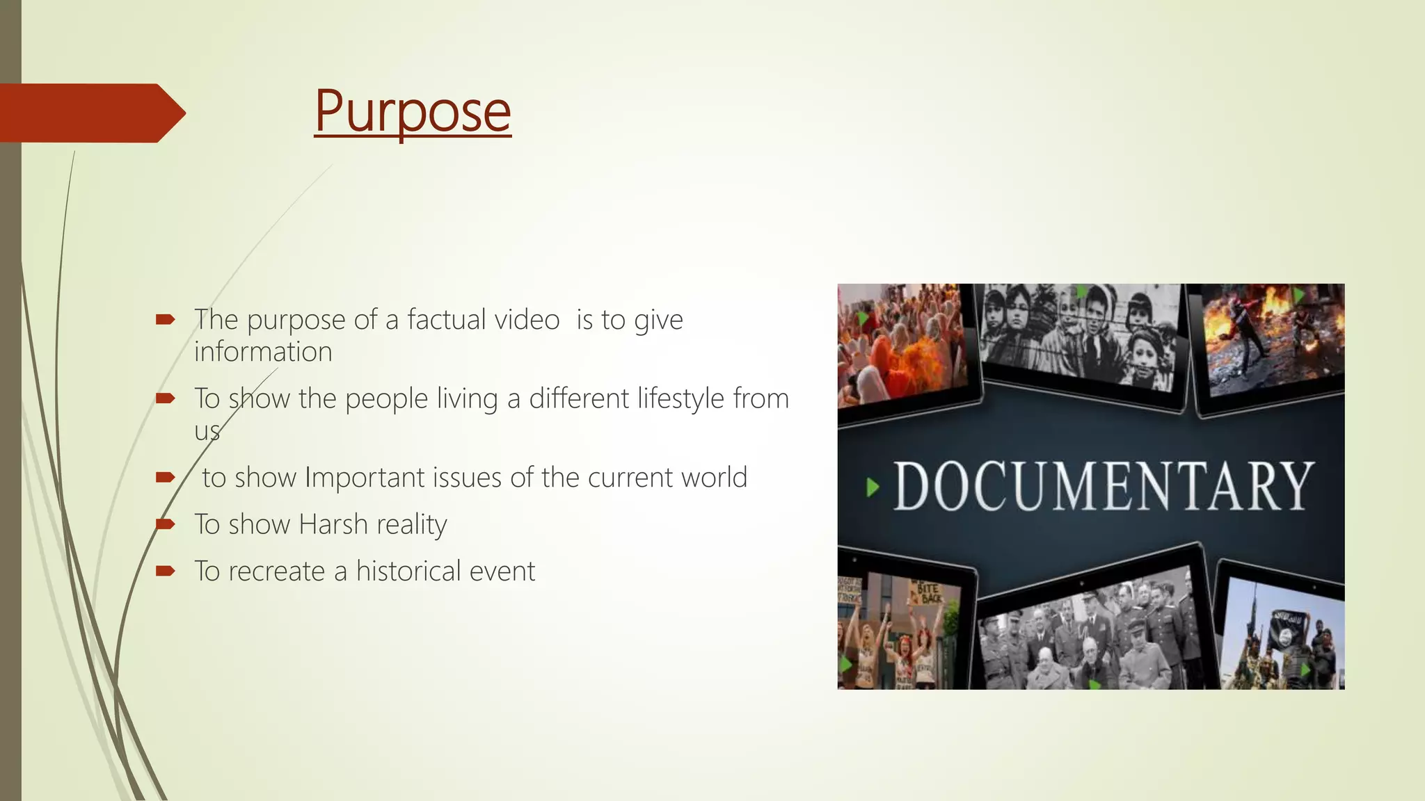 Purpose
 The purpose of a factual video is to give
information
 To show the people living a different lifestyle from
us
 to show Important issues of the current world
 To show Harsh reality
 To recreate a historical event
 