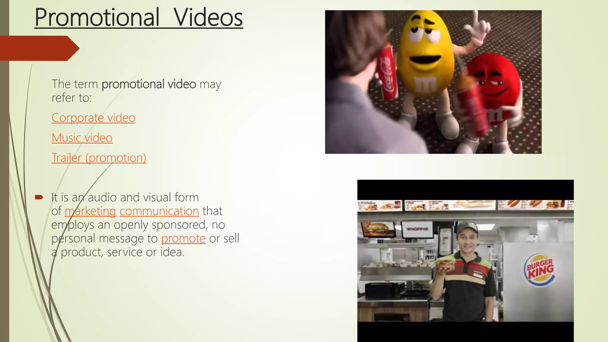 Promotional Videos
The term promotional video may
refer to:
Corporate video
Music video
Trailer (promotion)
 It is an audio and visual form
of marketing communication that
employs an openly sponsored, no
personal message to promote or sell
a product, service or idea.
 