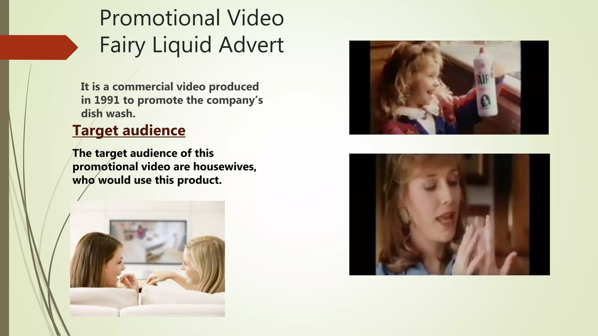 Promotional Video
Fairy Liquid Advert
It is a commercial video produced
in 1991 to promote the company’s
dish wash.
Target audience
The target audience of this
promotional video are housewives,
who would use this product.
 