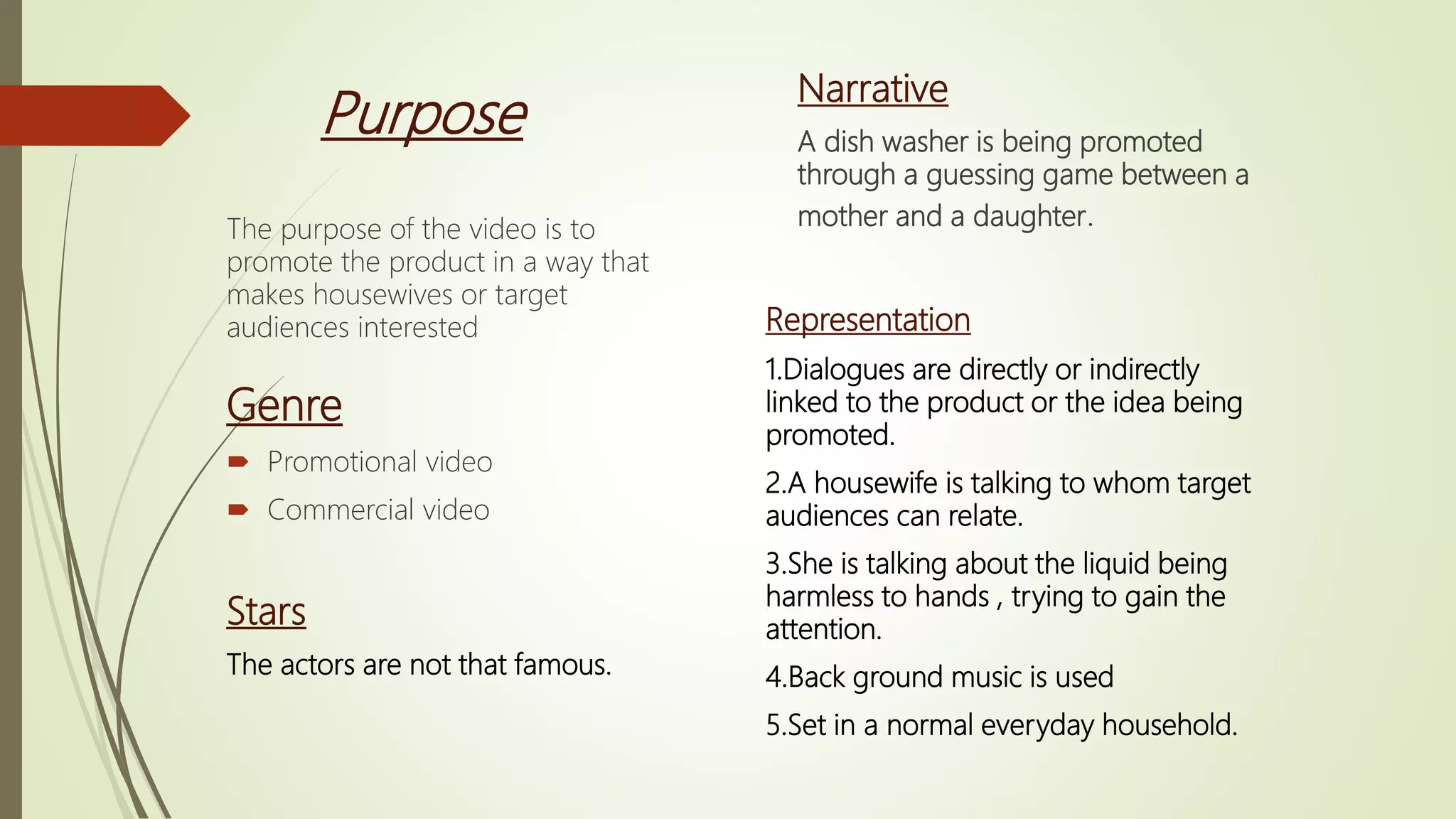 Purpose
The purpose of the video is to
promote the product in a way that
makes housewives or target
audiences interested
Genre
 Promotional video
 Commercial video
Stars
The actors are not that famous.
Narrative
A dish washer is being promoted
through a guessing game between a
mother and a daughter.
Representation
1.Dialogues are directly or indirectly
linked to the product or the idea being
promoted.
2.A housewife is talking to whom target
audiences can relate.
3.She is talking about the liquid being
harmless to hands , trying to gain the
attention.
4.Back ground music is used
5.Set in a normal everyday household.
 