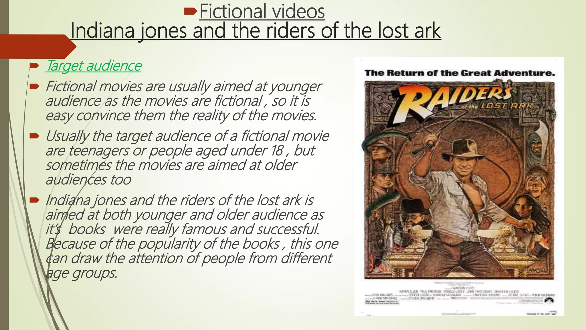 Indiana jones and the riders of the lost ark
 Target audience
 Fictional movies are usually aimed at younger
audience as the movies are fictional , so it is
easy convince them the reality of the movies.
 Usually the target audience of a fictional movie
are teenagers or people aged under 18 , but
sometimes the movies are aimed at older
audiences too
 Indiana jones and the riders of the lost ark is
aimed at both younger and older audience as
it’s books were really famous and successful.
Because of the popularity of the books , this one
can draw the attention of people from different
age groups.
Fictional videos
 