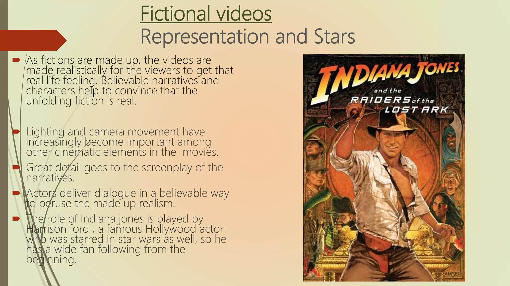 Fictional videos
Representation and Stars
 As fictions are made up, the videos are
made realistically for the viewers to get that
real life feeling. Believable narratives and
characters help to convince that the
unfolding fiction is real.
 Lighting and camera movement have
increasingly become important among
other cinematic elements in the movies.
 Great detail goes to the screenplay of the
narratives.
 Actors deliver dialogue in a believable way
to peruse the made up realism.
 The role of Indiana jones is played by
Harrison ford , a famous Hollywood actor
who was starred in star wars as well, so he
has a wide fan following from the
beginning.
 