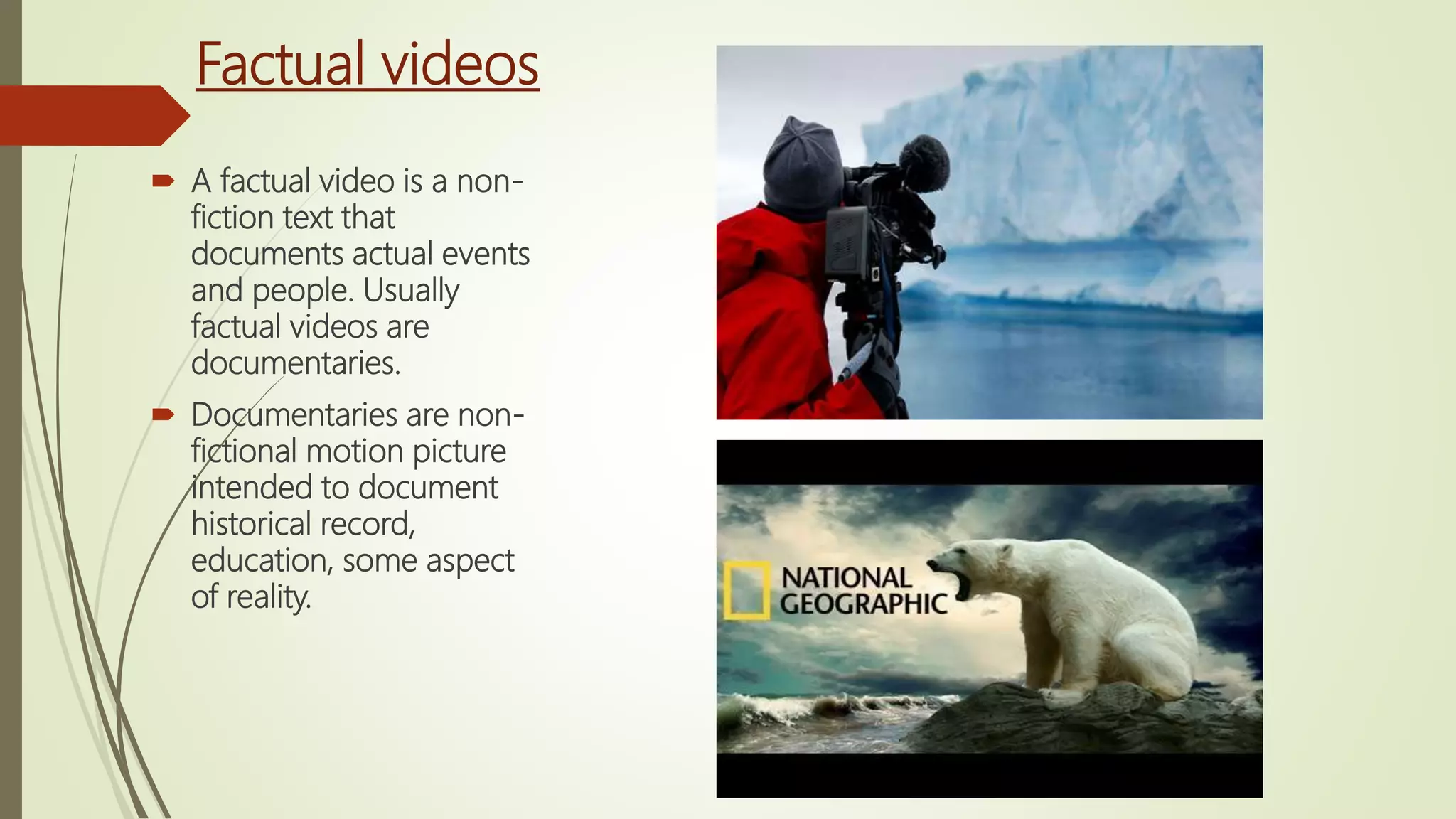 Factual videos
 A factual video is a non-
fiction text that
documents actual events
and people. Usually
factual videos are
documentaries.
 Documentaries are non-
fictional motion picture
intended to document
historical record,
education, some aspect
of reality.
 