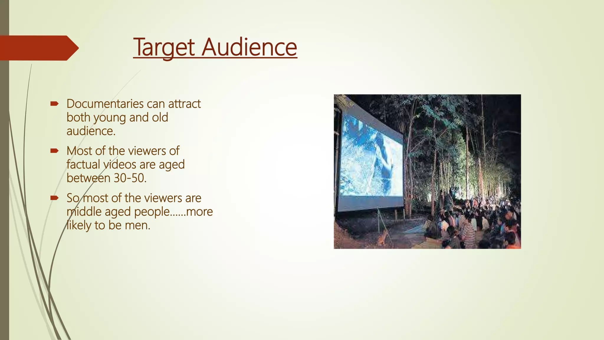 Target Audience
 Documentaries can attract
both young and old
audience.
 Most of the viewers of
factual videos are aged
between 30-50.
 So most of the viewers are
middle aged people……more
likely to be men.
 