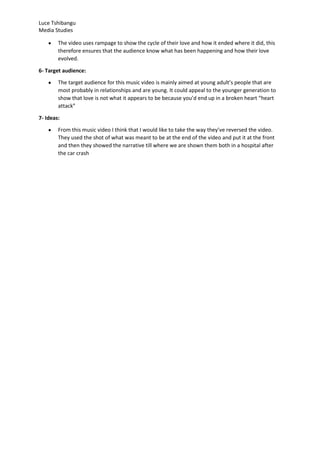 Luce Tshibangu
Media Studies
The video uses rampage to show the cycle of their love and how it ended where it did, this
therefore ensures that the audience know what has been happening and how their love
evolved.
6- Target audience:
The target audience for this music video is mainly aimed at young adult’s people that are
most probably in relationships and are young. It could appeal to the younger generation to
show that love is not what it appears to be because you’d end up in a broken heart “heart
attack”
7- Ideas:
From this music video I think that I would like to take the way they’ve reversed the video.
They used the shot of what was meant to be at the end of the video and put it at the front
and then they showed the narrative till where we are shown them both in a hospital after
the car crash
 