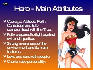 Hero - Main Attributes Courage, Attitude, Faith, Conscious and fully compromised with the True. Fully prepared to fight against evil and injustice. Strong awareness of the environment and its main features. Love and care with people. Charismatic personality. 