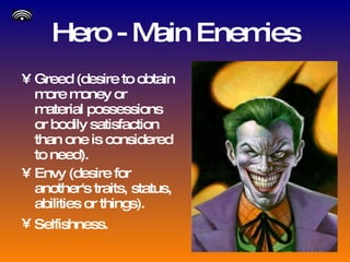 Hero - Main Enemies Greed (desire to obtain more money or material possessions or bodily satisfaction than one is considered to need). Envy (desire for another's traits, status, abilities or things). Selfishness.   