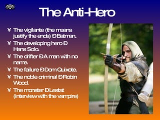 The Anti-Hero The vigilante (the means justify the ends) – Batman. The developing hero – Hans Solo. The drifter – A man with no name. The failure – Dom Quixote. The noble criminal – Robin Wood. The monster – Lestat (interview with the vampire) 