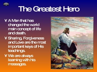 The Greatest Hero A Man that has changed the world main concept of life and death. Sharing, Forgiveness and Love are the most important keys of His teachings. We are always learning with his messages. 