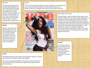 Header This is one of the selling lines which is acting as a header as it’s at the top of the cover, the reason why this selling line is there might be because it’s an important factor of the magazine and is used to attract readers to read on.  Masthead The big broad orange font that states the Masthead takes over most of the top half of the page. Its to clearly state the name of the magazine and normally relates to what the magazine will be about. The artists head is in front of the masthead because even without us clearly seeing what the title is, it’ll still be recognised by its target audience. Sell line Readers interested in video games might see this and automatically take interest in the article containing the information about video games. Even if they didn’t want to read the whole article, they’d still buy it just to read what they’re interested in. Barcode It’s sometimes used to find out the price of the magazine. Barcodes are also essential for scanning merchandise which will make identification quick and reliable. Main image/ central image The main image is a picture of famous Janet Jackson, sister of Michael Jackson who the media is always talking about so having her on the front page might interest a few people and drive them to buy the magazine. She takes up most of the page and doing a kind of sexual pose which might attract male audiences who might find her attractive then therefore would want to know more and buy the magazine. “ Janet Jackson likes to watch” this selling line might have something to do with Janet holding a camera, it just shows that she takes interest in other people which some readers might find interesting. Sell line This selling line promotes the content of the magazines, it gives us a preview of what some of the things included in the magazine.  The colours coordinate well together. The orange and blue colours of the texts connate coolness, calmness which might attract readers and make them feel at ease. 