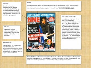 Masthead, Gives the name of the publication, in this case the masthead has the “NME” on it, the title has been written in red to make it not only noticeable but  the connotation of the colour red is that its a sign of power. Header It has a professional design, the blue background brings the white text out, and it’s easily noticeable. Also this header notifies that the magazine is a specific issue  “GLASTO 2008  SPECIAL ISSUE ” . Date line The dateline tells the audience/ shops/ magazine company what date the issue is out on and till when it is on the tills for. Main selling line.  The main selling line is bigger than any other selling lines, it differentiates from the others as the red background and white text makes it more visible and bright to catch the target audience’s attention. Main image/ central image A very popular singer is on the front page of the magazine. It automatically attracts the audience. Jay-Z is the central image on this magazine; he is famous therefore the magazine will be recognisable and more people would want to buy it. The fact that he’s wearing a scarf (which is mostly worn in cold weather) and the sunglasses shows that he is his own person and has his own style... the target audience of NME might see themselves in him which will drive them to buy.  Footer, the footer in this particular magazine informs the audience of what is included in the magazine; the names of a few artists are shown because if they had a fan reading the cover of this magazine, they would more than likely want to buy it to see what is said by/ of their favourite artists. 