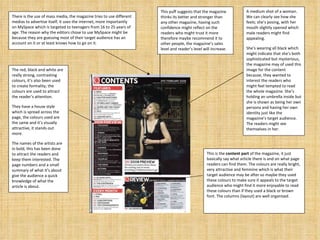 The red, black and white are really strong, contrasting colours, it’s also been used to create formality, the colours are used to attract  the reader’s attention. They have a house style which is spread across the page, the colours used are the same and it’s visually attractive, it stands out more. The names of the artists are in bold, this has been done to attract the readers and keep them interested. The page numbers and a small summary of what it’s about give the audience a quick knowledge of what the article is about. A medium shot of a woman. We can clearly see how she feels; she’s posing, with her mouth slightly opened which male readers might find appealing. She’s wearing all black which might indicate that she’s both sophisticated but mysterious, the magazine may of used this image for the content because, they wanted to interest the readers who might feel tempted to read the whole magazine. She’s holding an umbrella inside but she is shown as being her own persona and having her own identity just like the magazine’s target audience. The readers might see themselves in her. There is the use of mass media, the magazine tries to use different medias to advertise itself, it uses the internet, more importantly on MySpace which is targeted to teenagers from 16 to 25 years of age. The reason why the editors chose to use MySpace might be because they are guessing most of their target audience has an account on it or at least knows how to go on it. This puff suggests that the magazine thinks its better and stronger than any other magazine, having such confidence might reflect on the readers who might trust it more therefore maybe recommend it to other people, the magazine’s sales level and reader’s level will increase. This is the  content part  of the magazine, it just basically say what article there is and on what page readers can find them. The colours are really bright, very attractive and feminine which is what their target audience may be after so maybe they used these colours to make sure it appeals to the target audience who might find it more enjoyable to read these colours than if they used a black or brown font. The columns (layout) are well organised.  