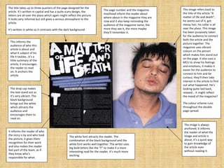 The title takes up to three quarters of the page designed for the article. It’s written in capital and has a quite scary design; the letters are all over the place which again might reflect the picture. It looks very informal but still gives a serious atmosphere to the article. It’s written in white so it contrasts with the dark background. This image refers back to the title of the article “A matter of life and death”, he seems out of it, got messy hair, his collar is all over the place. This image has been purposely taken for the audience to connect both the article and the picture together. The magazine uses  vibrant colours on the person which makes him stand out on the page. It also uses a MCU to show his feelings and emotions, it makes it easier for the audience to connect to him and be curious; they’ll then take interest in the article to find out what happened. He’s looking quite laid back, relaxed... It might reflect the mood of the magazine?  The colour scheme runs throughout the double page spread. This informs the audience of who this article is about and what it subject of his life it tackles…it’s a little summary of the article, it encourages the reader to read on. It anchors the article. The drop cap makes the text stand out as it’s very vibrant. The black background brings out the white which attracts the audience and encourages them to read on. The page number and the magazine masthead inform the reader about where about in the magazine they are now and it also keep reminding the audience of the magazine name, the more they see it, the more maybe they’ll remember it. It informs the reader of who the story is by and who took the picture, it gives them recognition for their work and also makes the reader feel part of the team, as if they know who’s responsible for what. The white font attracts the reader. The combination of the black background and the white font works well together. The writer uses big bold letters like the “F” to make it a more interesting read for the reader, it’s much more exciting. The image is always anchored, it informs the reader of what the image and article is about, it’s a quick way to gain knowledge of the article even without reading it. 