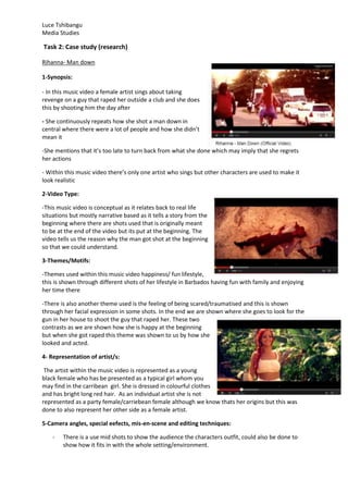 Luce Tshibangu
Media Studies
Task 2: Case study (research)
Rihanna- Man down
1-Synopsis:
- In this music video a female artist sings about taking
revenge on a guy that raped her outside a club and she does
this by shooting him the day after
- She continuously repeats how she shot a man down in
central where there were a lot of people and how she didn’t
mean it
-She mentions that it’s too late to turn back from what she done which may imply that she regrets
her actions
- Within this music video there’s only one artist who sings but other characters are used to make it
look realistic
2-Video Type:
-This music video is conceptual as it relates back to real life
situations but mostly narrative based as it tells a story from the
beginning where there are shots used that is originally meant
to be at the end of the video but its put at the beginning. The
video tells us the reason why the man got shot at the beginning
so that we could understand.
3-Themes/Motifs:
-Themes used within this music video happiness/ fun lifestyle,
this is shown through different shots of her lifestyle in Barbados having fun with family and enjoying
her time there
-There is also another theme used is the feeling of being scared/traumatised and this is shown
through her facial expression in some shots. In the end we are shown where she goes to look for the
gun in her house to shoot the guy that raped her. These two
contrasts as we are shown how she is happy at the beginning
but when she got raped this theme was shown to us by how she
looked and acted.
4- Representation of artist/s:
The artist within the music video is represented as a young
black female who has be presented as a typical girl whom you
may find in the carribean girl. She is dressed in colourful clothes
and has bright long red hair. As an individual artist she is not
represented as a party female/carriebean female although we know thats her origins but this was
done to also represent her other side as a female artist.
5-Camera angles, special eefects, mis-en-scene and editing techniques:
- There is a use mid shots to show the audience the characters outfit, could also be done to
show how it fits in with the whole setting/environment.
 