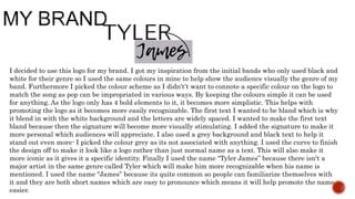 I decided to use this logo for my brand. I got my inspiration from the initial bands who only used black and
white for their genre so I used the same colours in mine to help show the audience visually the genre of my
band. Furthermore I picked the colour scheme as I didn't’t want to connote a specific colour on the logo to
match the song as pop can be impropriated in various ways. By keeping the colours simple it can be used
for anything. As the logo only has 4 bold elements to it, it becomes more simplistic. This helps with
promoting the logo as it becomes more easily recognizable. The first text I wanted to be bland which is why
it blend in with the white background and the letters are widely spaced. I wanted to make the first text
bland because then the signature will become more visually stimulating. I added the signature to make it
more personal which audiences will appreciate. I also used a grey background and black text to help it
stand out even more- I picked the colour grey as its not associated with anything. I used the curve to finish
the design off to make it look like a logo rather than just normal name as a text. This will also make it
more iconic as it gives it a specific identity. Finally I used the name “Tyler James” because there isn't a
major artist in the same genre called Tyler which will make him more recognizable when his name is
mentioned. I used the name “James” because its quite common so people can familiarize themselves with
it and they are both short names which are easy to pronounce which means it will help promote the name
easier.
 