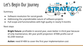 Let’s Begin Our Journey
Summary
● Software revolution for social goods
● Addressing the unpredictable nature of software projects
● Full scope and functionalities with high quality in nearly 9 months
Next steps
Bright future: profitable in second year, even better in third year because
of only maintenance, 4th year profit projection: $700K profits out of
$2.25M revenue
Action: need $140K to cover the first year implementation cost
 