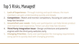 Top 5 Risks, Managed!
1. Lack of Experience - Through training and quick release, the team
members can gain understanding quickly and deeply
2. Competition - Watch and monitor competitors, focusing on users and
keep fast iteration
3. Unsatisfied user needs - Early user participation can help iterate product
and improve user experience; Timon can also help fast iteration
4. Third Party Integration Issue - Design architecture and powerful
engines with the third party websites early
5. Changing Priorities - Early user participation for managing requirement;
using sprint to quickly deal with changing priorities
 