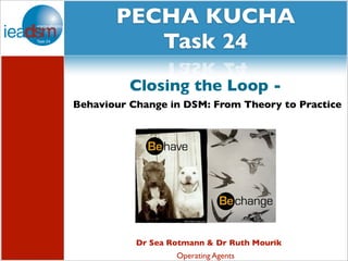 PECHA KUCHA
Subtasks of Task XXIV
Task 24
Closing the Loop Behaviour Change in DSM: From Theory to Practice

Dr Sea Rotmann & Dr Ruth Mourik
Operating Agents

 