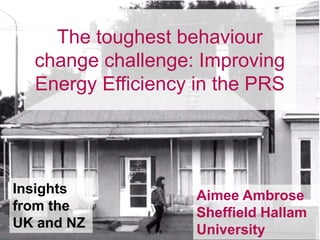 The toughest behaviour
change challenge: Improving
Energy Efficiency in the PRS
Aimee Ambrose
Sheffield Hallam
University
Insights
from the
UK and NZ
 