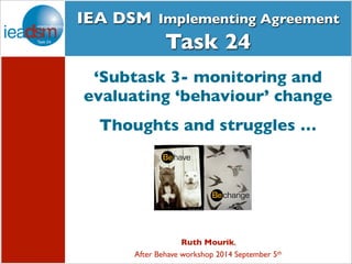 IEA DSM Implementing Agreement 
Subtasks of Task XXIV 
Task 24 
‘Subtask 3- monitoring and 
evaluating ‘behaviour’ change 
Thoughts and struggles … 
Ruth Mourik, 
After Behave workshop 2014 September 5th 
 
