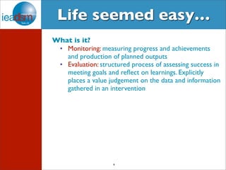 Life seemed easy… 
What is it? 
• Monitoring: measuring progress and achievements 
and production of planned outputs 
• Evaluation: structured process of assessing success in 
meeting goals and reflect on learnings. Explicitly 
places a value judgement on the data and information 
gathered in an intervention 
6 
 