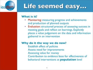 Life seemed easy… 
What is it? 
• Monitoring: measuring progress and achievements 
and production of planned outputs 
• Evaluation: structured process of assessing success in 
meeting goals and reflect on learnings. Explicitly 
places a value judgement on the data and information 
gathered in an intervention 
Why do it the way we do now? 
Establish effect of policies 
Assess need for improvements 
Assessing value for money 
Contribution to evidence base for effectiveness of 
behavioral interventions at population level 
6 
 